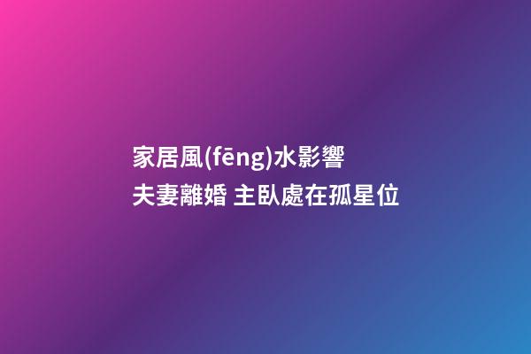 家居風(fēng)水影響夫妻離婚 主臥處在孤星位